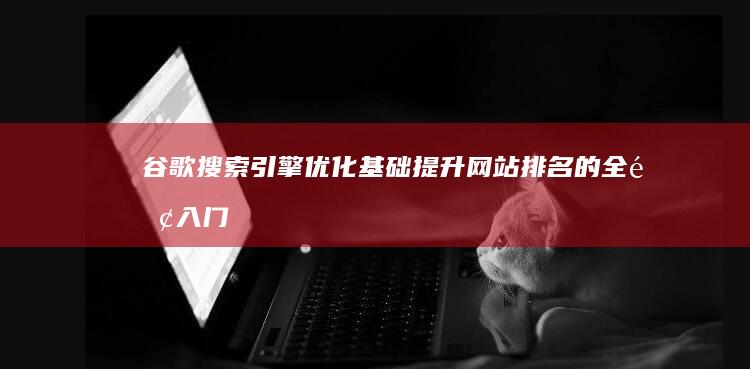 谷歌搜索引擎优化基础：提升网站排名的全面入门指南