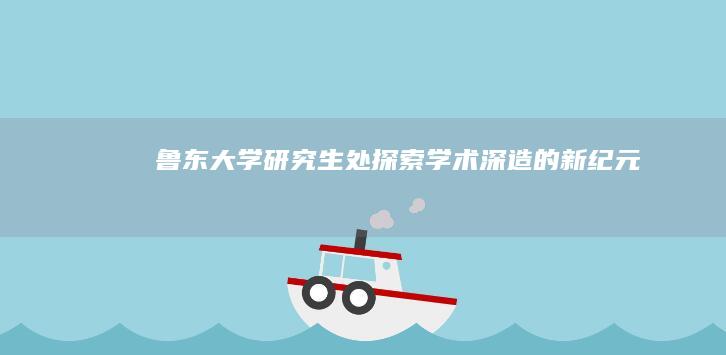 鲁东大学研究生处：探索学术深造的新纪元